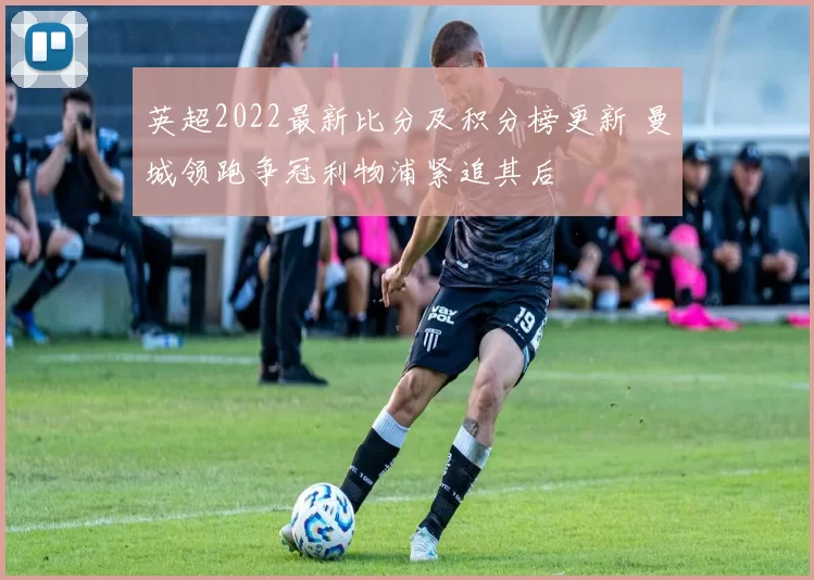 英超2022最新比分及积分榜更新 曼城领跑争冠利物浦紧追其后