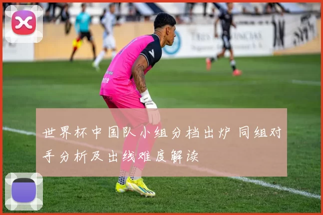 世界杯中国队小组分档出炉 同组对手分析及出线难度解读