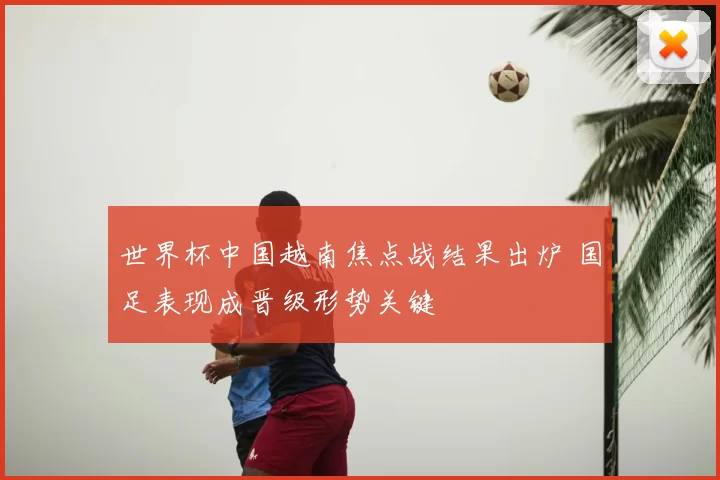 世界杯中国越南焦点战结果出炉 国足表现成晋级形势关键