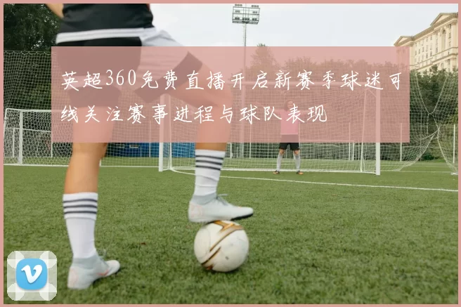 英超360免费直播开启新赛季球迷可线关注赛事进程与球队表现
