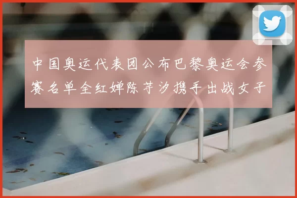 中国奥运代表团公布巴黎奥运会参赛名单全红婵陈芋汐携手出战女子十米台