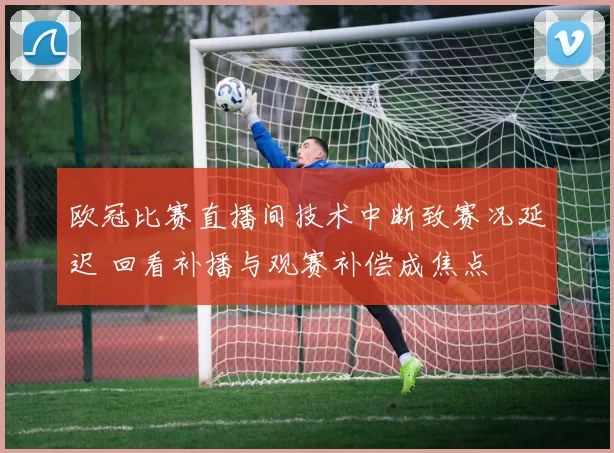 欧冠比赛直播间技术中断致赛况延迟 回看补播与观赛补偿成焦点