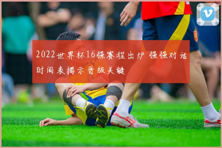 2022世界杯16强赛程出炉 强强对话时间表揭示晋级关键