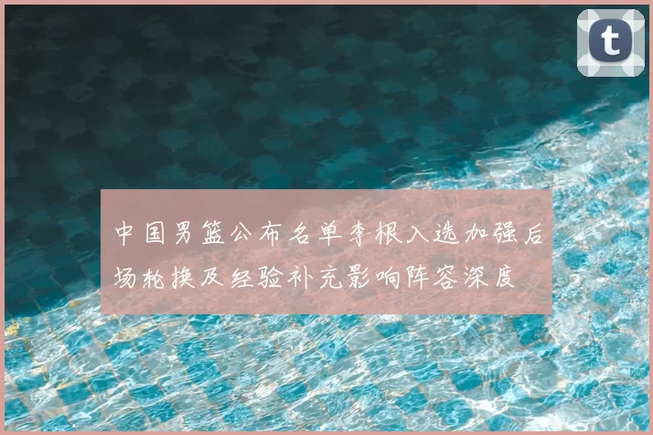 中国男篮公布名单李根入选加强后场轮换及经验补充影响阵容深度