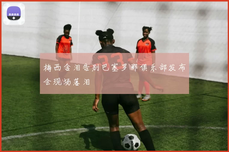 梅西含泪告别巴塞罗那俱乐部发布会现场落泪