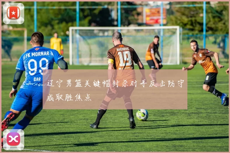 辽宁男篮关键帽封杀对手反击防守成取胜焦点