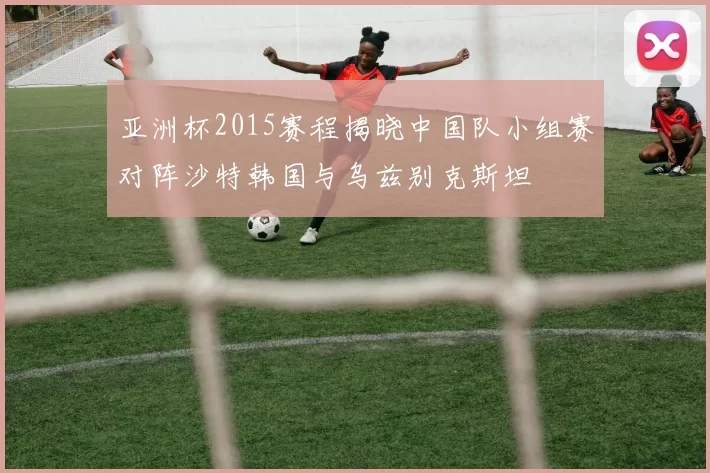 亚洲杯2015赛程揭晓中国队小组赛对阵沙特韩国与乌兹别克斯坦