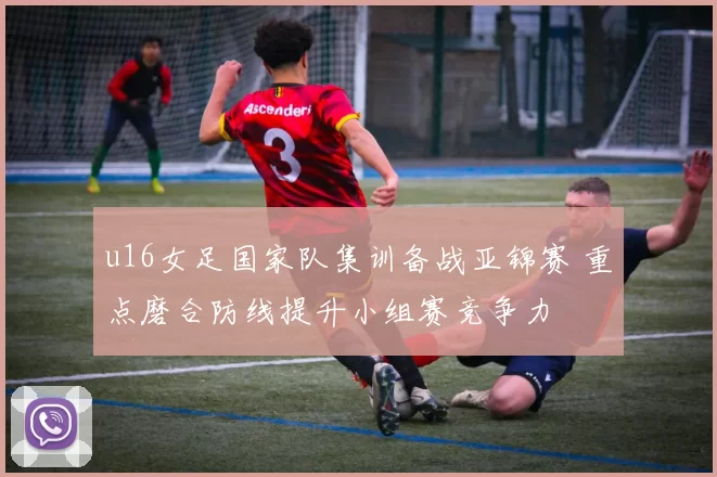 u16女足国家队集训备战亚锦赛 重点磨合防线提升小组赛竞争力