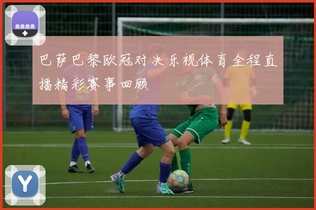 巴萨巴黎欧冠对决乐视体育全程直播精彩赛事回顾