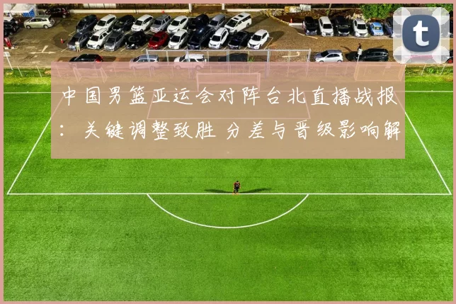 中国男篮亚运会对阵台北直播战报：关键调整致胜 分差与晋级影响解析