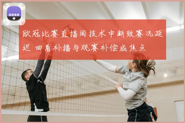 欧冠比赛直播间技术中断致赛况延迟 回看补播与观赛补偿成焦点