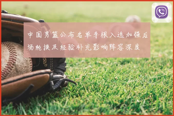 中国男篮公布名单李根入选加强后场轮换及经验补充影响阵容深度