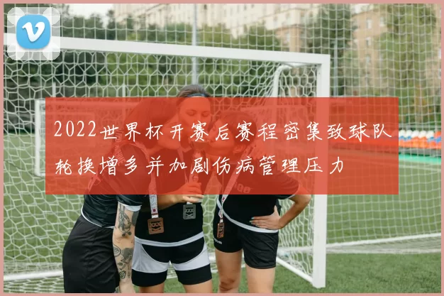 2022世界杯开赛后赛程密集致球队轮换增多并加剧伤病管理压力