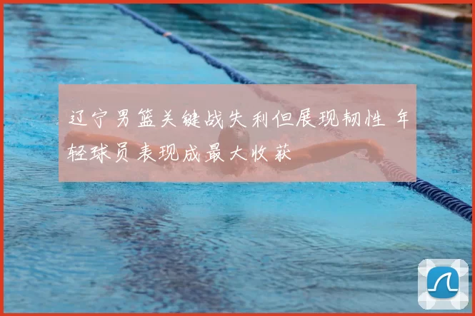 辽宁男篮关键战失利但展现韧性 年轻球员表现成最大收获