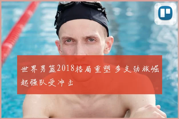 世界男篮2018格局重塑 多支劲旅崛起强队受冲击