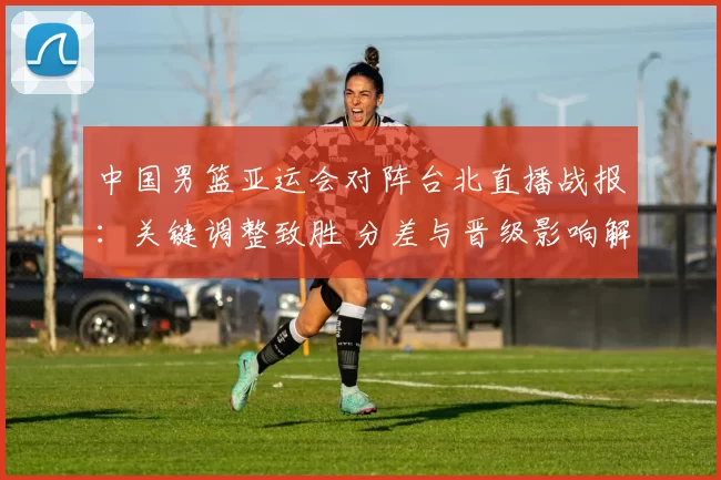 中国男篮亚运会对阵台北直播战报：关键调整致胜 分差与晋级影响解析