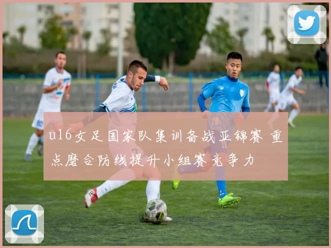 u16女足国家队集训备战亚锦赛 重点磨合防线提升小组赛竞争力