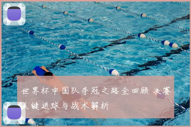 世界杯中国队夺冠之路全回顾 决赛关键进球与战术解析