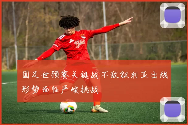 国足世预赛关键战不敌叙利亚出线形势面临严峻挑战