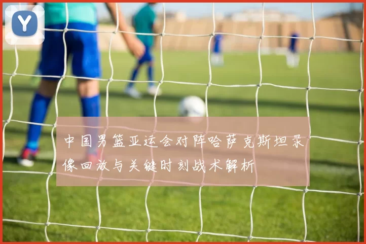 中国男篮亚运会对阵哈萨克斯坦录像回放与关键时刻战术解析