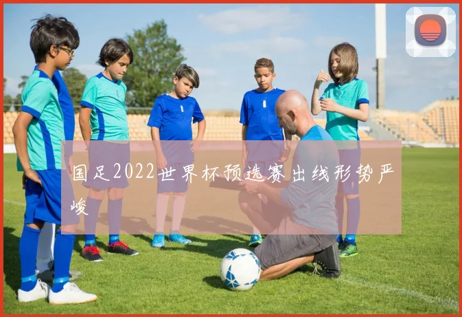 国足2022世界杯预选赛出线形势严峻