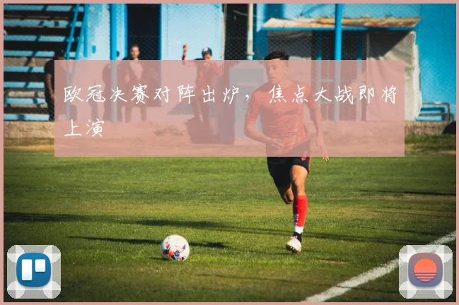 欧冠决赛对阵出炉,焦点大战即将上演