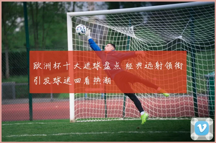 欧洲杯十大进球盘点 经典远射领衔引发球迷回看热潮