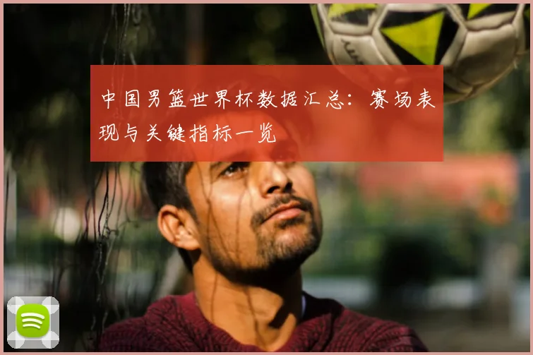 中国男篮世界杯数据汇总:赛场表现与关键指标一览