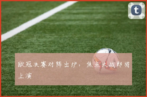 欧冠决赛对阵出炉，焦点大战即将上演