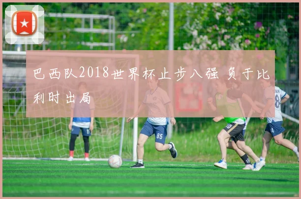 巴西队2018世界杯止步八强 负于比利时出局