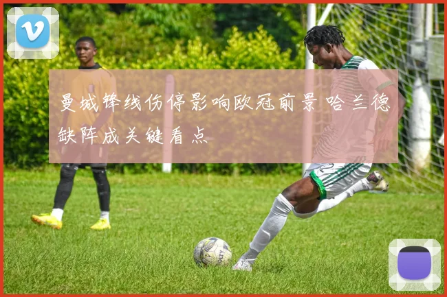 曼城锋线伤停影响欧冠前景 哈兰德缺阵成关键看点