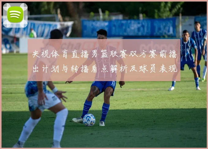 央视体育直播男篮联赛双方赛前播出计划与转播看点解析及球员表现预期