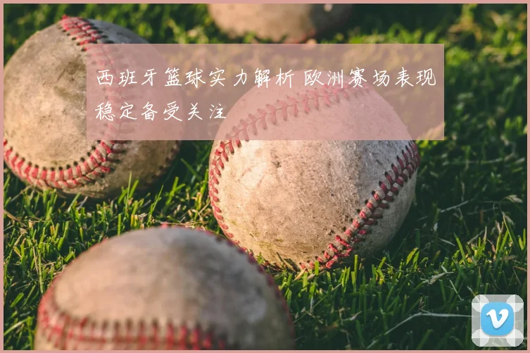 西班牙篮球实力解析 欧洲赛场表现稳定备受关注