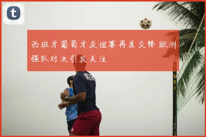 西班牙葡萄牙友谊赛再度交锋 欧洲强队对决引发关注