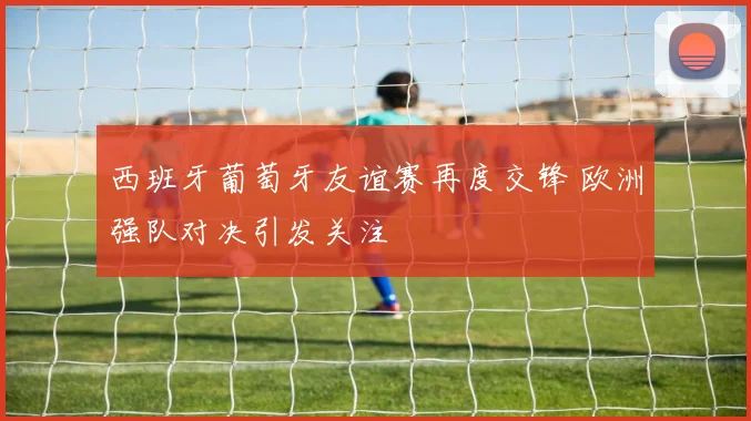 西班牙葡萄牙友谊赛再度交锋 欧洲强队对决引发关注