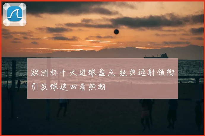 欧洲杯十大进球盘点 经典远射领衔引发球迷回看热潮